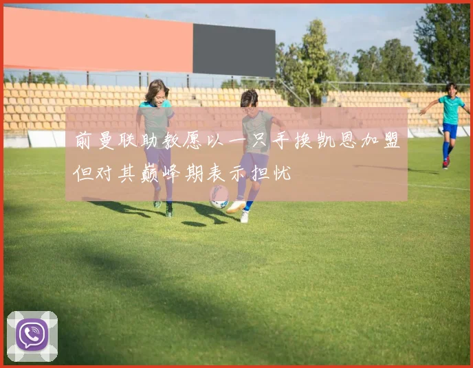 前曼联助教愿以一只手换凯恩加盟但对其巅峰期表示担忧