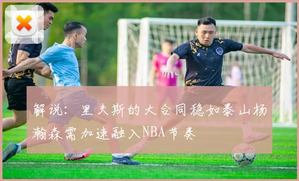 解说：里夫斯的大合同稳如泰山杨瀚森需加速融入NBA节奏