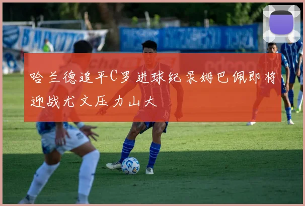 哈兰德追平C罗进球纪录姆巴佩即将迎战尤文压力山大