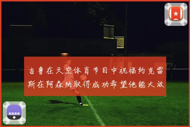 吉鲁在天空体育节目中祝福约克雷斯在阿森纳取得成功希望他能大放异彩