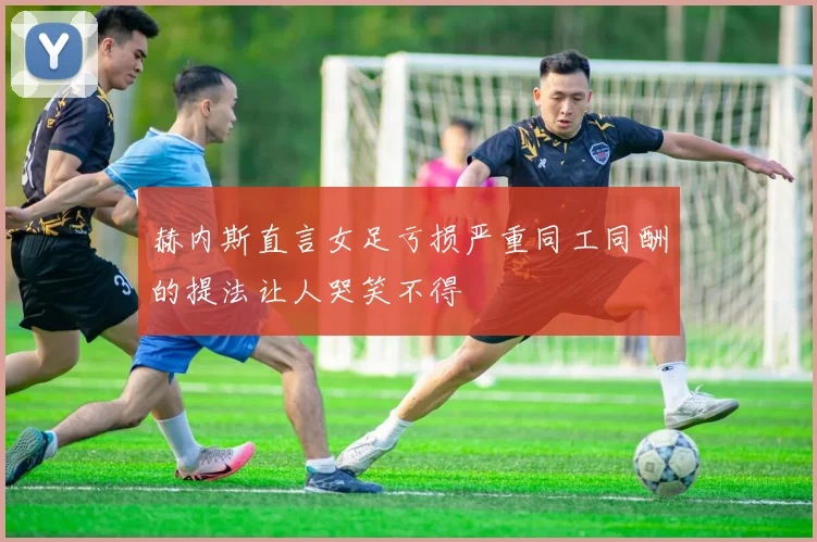 赫内斯直言女足亏损严重同工同酬的提法让人哭笑不得