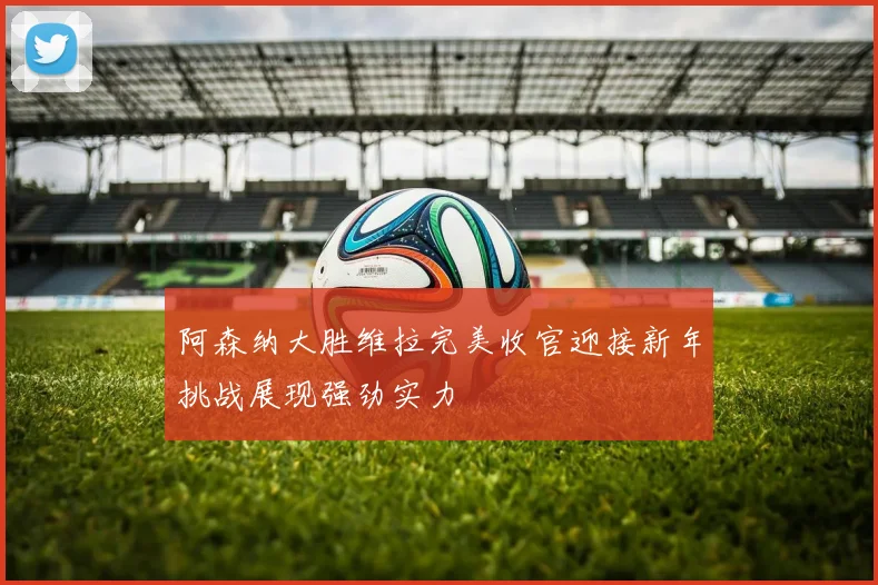 阿森纳大胜维拉完美收官迎接新年挑战展现强劲实力
