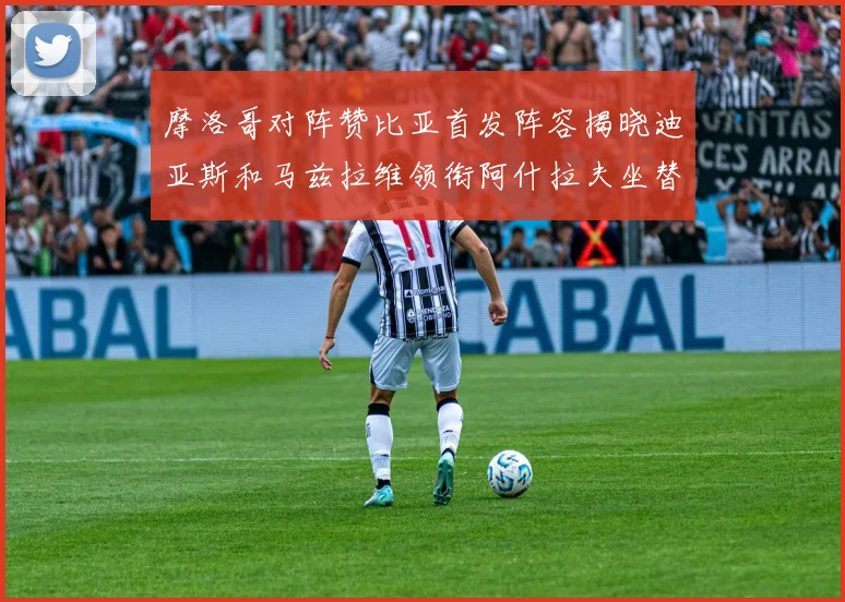 摩洛哥对阵赞比亚首发阵容揭晓迪亚斯和马兹拉维领衔阿什拉夫坐替补席