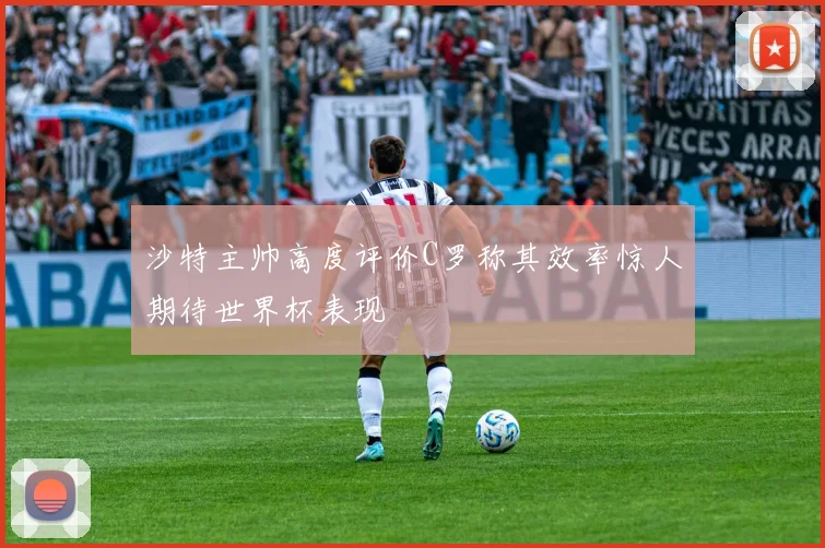 沙特主帅高度评价C罗称其效率惊人期待世界杯表现